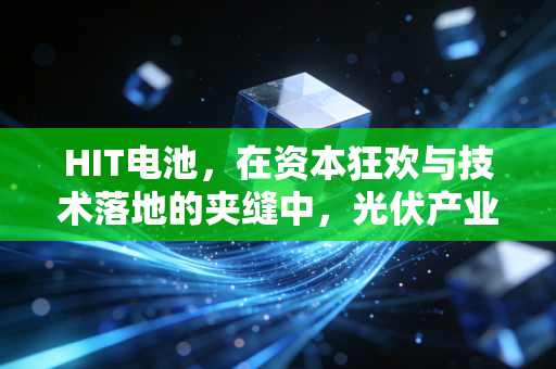 HIT电池，在资本狂欢与技术落地的夹缝中，光伏产业的终极梦想还能走多远？