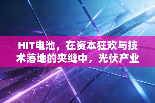 HIT电池，在资本狂欢与技术落地的夹缝中，光伏产业的终极梦想还能走多远？