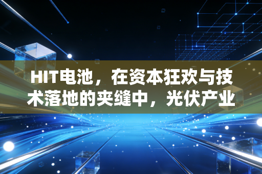 HIT电池，在资本狂欢与技术落地的夹缝中，光伏产业的终极梦想还能走多远？
