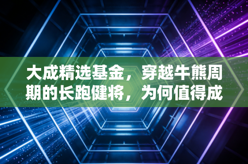 大成精选基金，穿越牛熊周期的长跑健将，为何值得成为你理财篮子里的压舱石？
