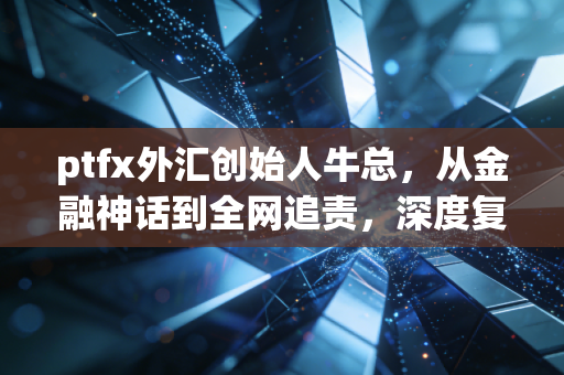ptfx外汇创始人牛总，从金融神话到全网追责，深度复盘一场席卷无数家庭的财富浩劫