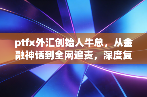 ptfx外汇创始人牛总,从金融神话到全网追责,深度复盘一场席卷无数家庭的财富浩劫