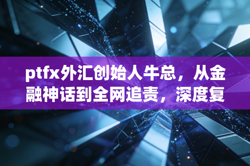 ptfx外汇创始人牛总，从金融神话到全网追责，深度复盘一场席卷无数家庭的财富浩劫
