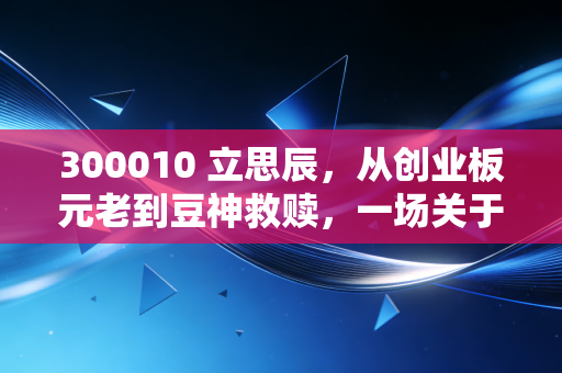 300010 立思辰，从创业板元老到豆神救赎，一场关于转型、商誉雷与AI重生的A股大戏