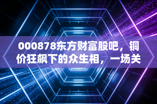 000878东方财富股吧，铜价狂飙下的众生相，一场关于周期与信仰的博弈