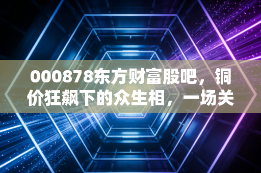 000878东方财富股吧,铜价狂飙下的众生相,一场关于周期与信仰的博弈