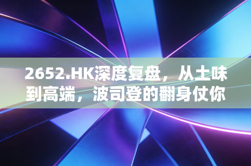 2652.HK深度复盘，从土味到高端，波司登的翻身仗你信吗？