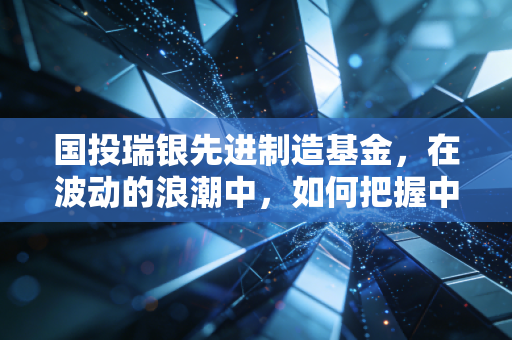 国投瑞银先进制造基金，在波动的浪潮中，如何把握中国制造的硬核红利？