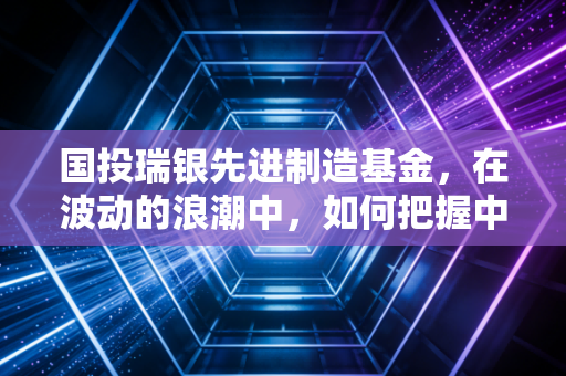 国投瑞银先进制造基金，在波动的浪潮中，如何把握中国制造的硬核红利？