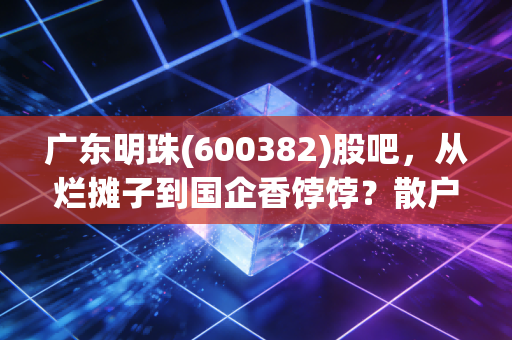 广东明珠(600382)股吧,从烂摊子到国企香饽饽?散户们的爱恨纠葛与重生之路