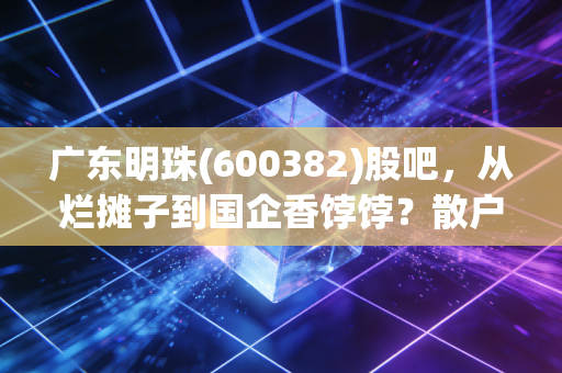 广东明珠(600382)股吧，从烂摊子到国企香饽饽？散户们的爱恨纠葛与重生之路