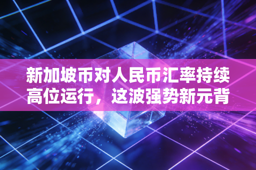 新加坡币对人民币汇率持续高位运行，这波强势新元背后藏着什么玄机？