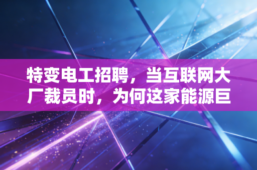 特变电工招聘，当互联网大厂裁员时，为何这家能源巨头的入场券成了硬通货？