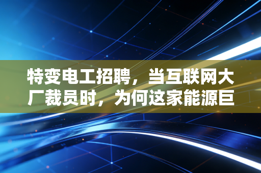 特变电工招聘，当互联网大厂裁员时，为何这家能源巨头的入场券成了硬通货？