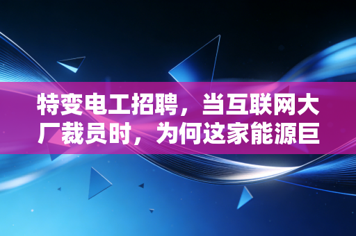 特变电工招聘，当互联网大厂裁员时，为何这家能源巨头的入场券成了硬通货？