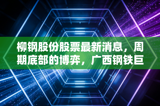 柳钢股份股票最新消息，周期底部的博弈，广西钢铁巨头的破冰之路