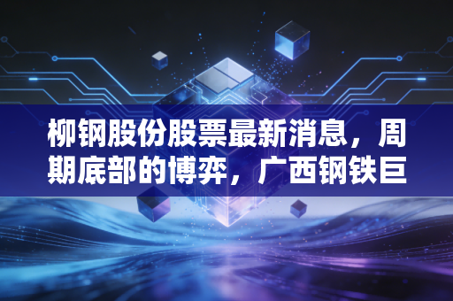 柳钢股份股票最新消息，周期底部的博弈，广西钢铁巨头的破冰之路