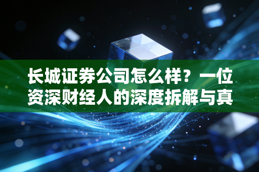 长城证券公司怎么样？一位资深财经人的深度拆解与真实体验