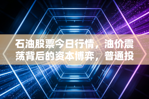 石油股票今日行情，油价震荡背后的资本博弈，普通投资者该如何守住钱袋子？