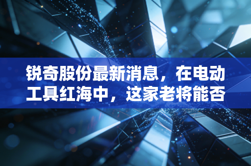 锐奇股份最新消息,在电动工具红海中,这家老将能否讲出新故事?