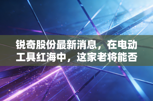 锐奇股份最新消息,在电动工具红海中,这家老将能否讲出新故事?