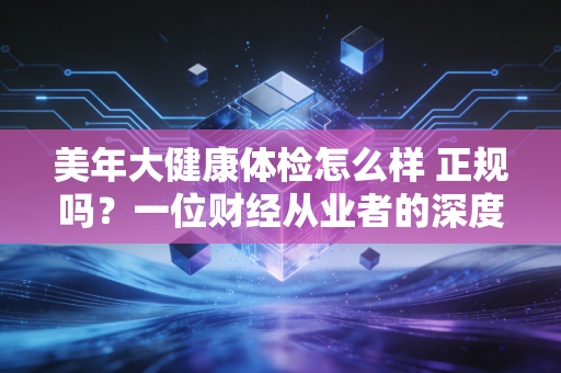 美年大健康体检怎么样 正规吗？一位财经从业者的深度体检实录与行业剖析