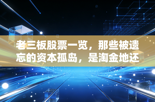 老三板股票一览，那些被遗忘的资本孤岛，是淘金地还是万丈深渊？