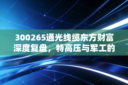 300265通光线缆东方财富深度复盘，特高压与军工的双重加持，这只隐形冠军能否穿越牛熊？