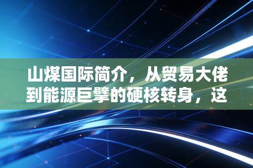 山煤国际简介，从贸易大佬到能源巨擘的硬核转身，这只煤炭股到底有什么看头？