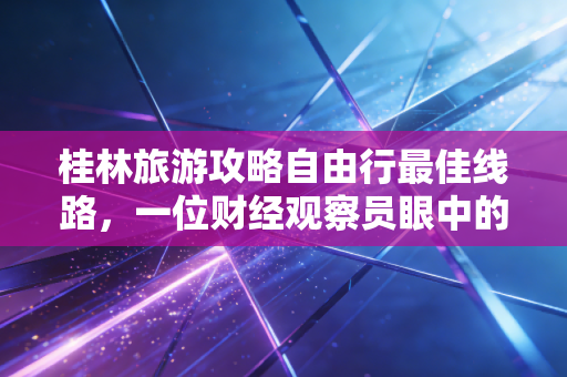 桂林旅游攻略自由行最佳线路，一位财经观察员眼中的山水投资回报率与避坑实录