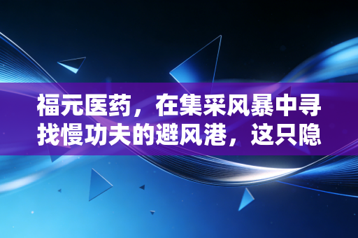 福元医药，在集采风暴中寻找慢功夫的避风港，这只隐形冠军凭什么被低估？