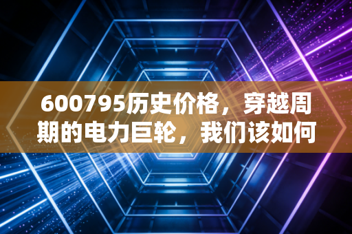 600795历史价格，穿越周期的电力巨轮，我们该如何读懂它的心跳？