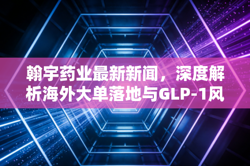 翰宇药业最新新闻,深度解析海外大单落地与GLP-1风口下的危与机