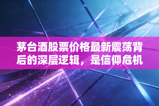 茅台酒股票价格最新震荡背后的深层逻辑，是信仰危机还是黄金坑？