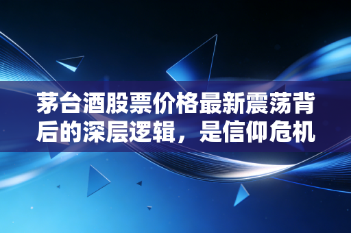 茅台酒股票价格最新震荡背后的深层逻辑，是信仰危机还是黄金坑？