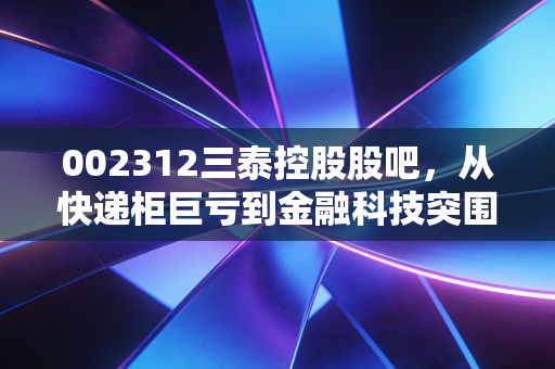 002312三泰控股股吧，从快递柜巨亏到金融科技突围，散户们的爱恨情仇与未来博弈
