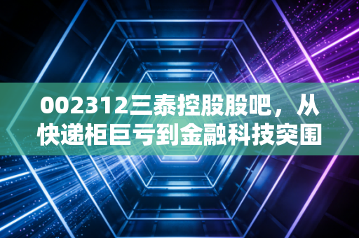 002312三泰控股股吧，从快递柜巨亏到金融科技突围，散户们的爱恨情仇与未来博弈