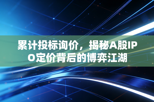 累计投标询价，揭秘A股IPO定价背后的博弈江湖