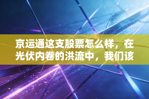 京运通这支股票怎么样，在光伏内卷的洪流中，我们该如何审视这家设备与硅片双轮驱动的企业？