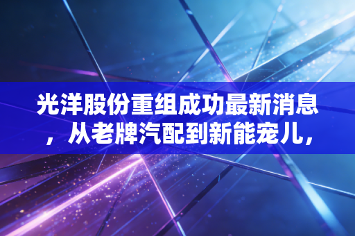 光洋股份重组成功最新消息，从老牌汽配到新能宠儿，这场翻身仗能打几分？