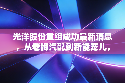 光洋股份重组成功最新消息，从老牌汽配到新能宠儿，这场翻身仗能打几分？