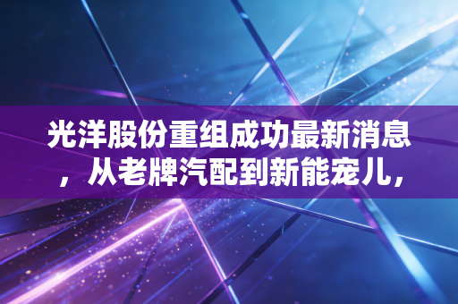 光洋股份重组成功最新消息，从老牌汽配到新能宠儿，这场翻身仗能打几分？