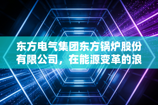 东方电气集团东方锅炉股份有限公司，在能源变革的浪潮中，如何炼就大国重器的绿色韧性？