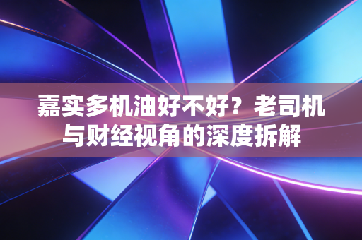 嘉实多机油好不好？老司机与财经视角的深度拆解