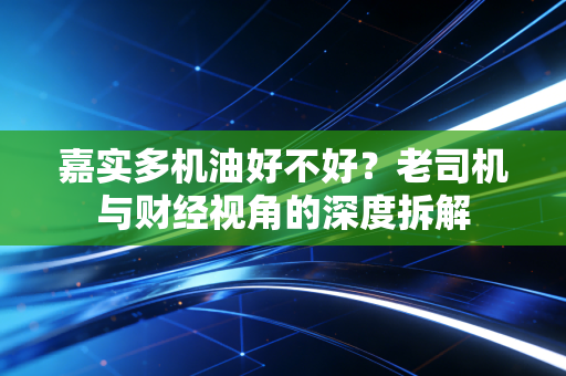 嘉实多机油好不好？老司机与财经视角的深度拆解