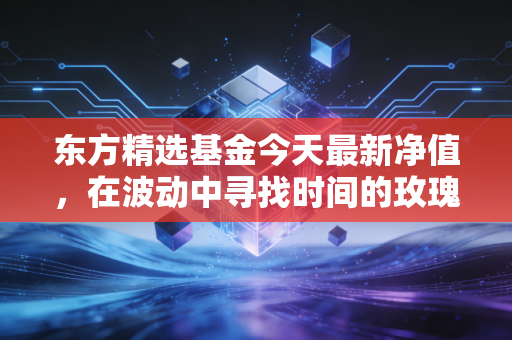 东方精选基金今天最新净值，在波动中寻找时间的玫瑰，林俊峰的坚守是否值得？