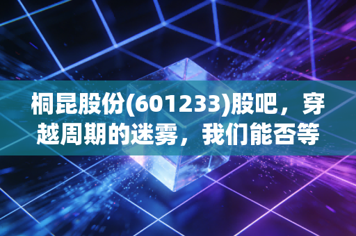 桐昆股份(601233)股吧，穿越周期的迷雾，我们能否等到那抹亮色？