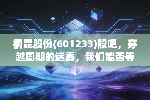 桐昆股份(601233)股吧,穿越周期的迷雾,我们能否等到那抹亮色?
