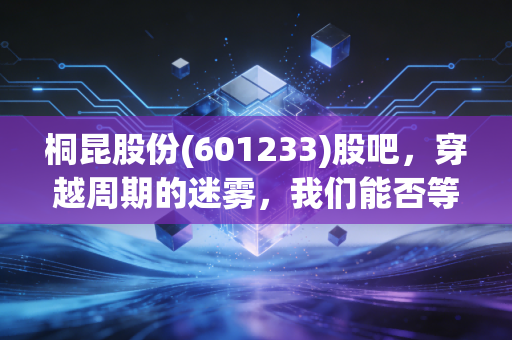 桐昆股份(601233)股吧，穿越周期的迷雾，我们能否等到那抹亮色？