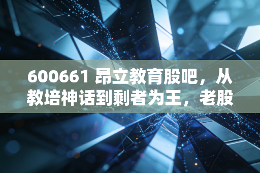600661 昂立教育股吧，从教培神话到剩者为王，老股民眼中的悲喜交加